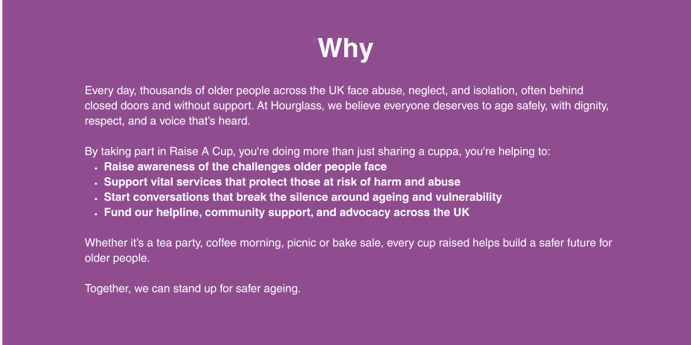 Every day, thousands of older people across the UK face abuse, neglect, and isolation, often behind closed doors and without support. At Hourglass, we believe everyone deserves to age safely, with dignity, respect, and a voice that’s heard.  By taking part in Raise A Cup, you're doing more than just sharing a cuppa, you're helping to: Raise awareness of the challenges older people face Support vital services that protect those at risk of harm and abuse Start conversations that break the silence around ageing and vulnerability Fund our helpline, community support, and advocacy across the UK  Whether it’s a tea party, coffee morning, picnic or bake sale, every cup raised helps build a safer future for older people.  Together, we can stand up for safer ageing.